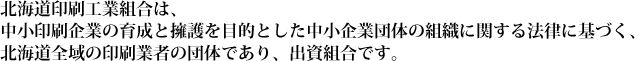 北海道印刷工業組合は、中小印刷企業の育成と擁護を目的とした中小企業団体の組織に関する法律に基づく、北海道全域の印刷業者の団体であり、出資組合です。